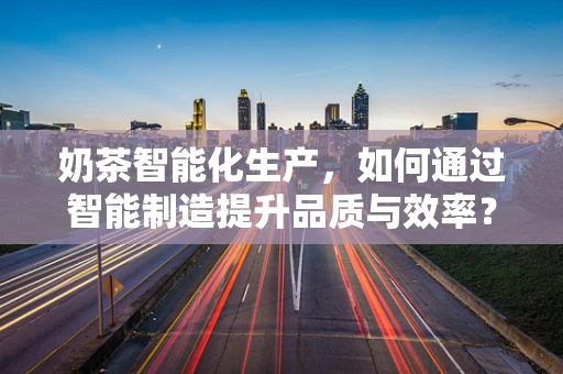 奶茶智能化生产，如何通过智能制造提升品质与效率？