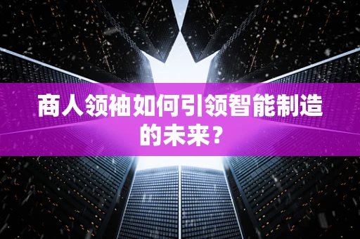 商人领袖如何引领智能制造的未来？