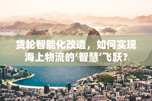 货轮智能化改造，如何实现海上物流的‘智慧’飞跃？