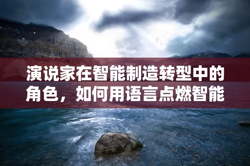 演说家在智能制造转型中的角色，如何用语言点燃智能工厂的火花？