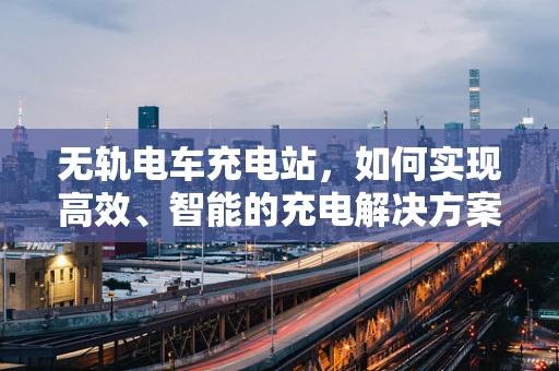 无轨电车充电站，如何实现高效、智能的充电解决方案？