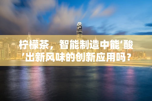 柠檬茶，智能制造中能‘酸’出新风味的创新应用吗？