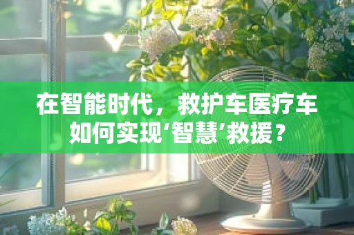 在智能时代，救护车医疗车如何实现‘智慧’救援？