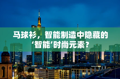 马球衫，智能制造中隐藏的‘智能’时尚元素？