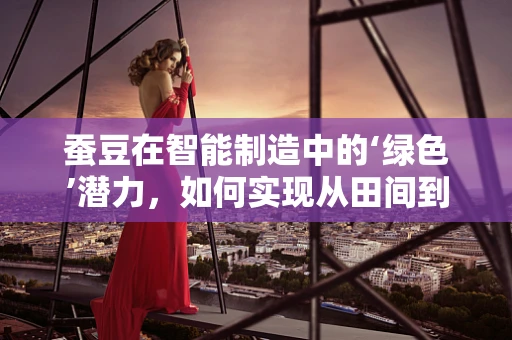 蚕豆在智能制造中的‘绿色’潜力，如何实现从田间到餐桌的智能升级？