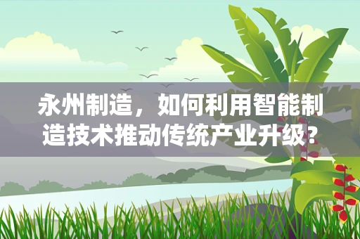 永州制造，如何利用智能制造技术推动传统产业升级？
