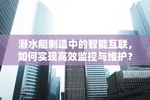 潜水艇制造中的智能互联，如何实现高效监控与维护？