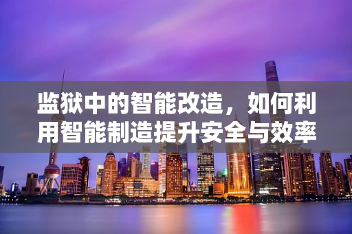 监狱中的智能改造，如何利用智能制造提升安全与效率？