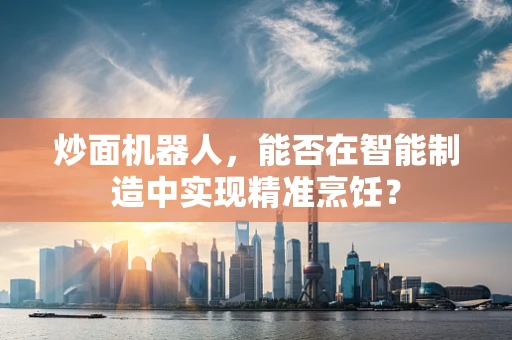 炒面机器人，能否在智能制造中实现精准烹饪？