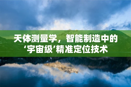 天体测量学，智能制造中的‘宇宙级’精准定位技术