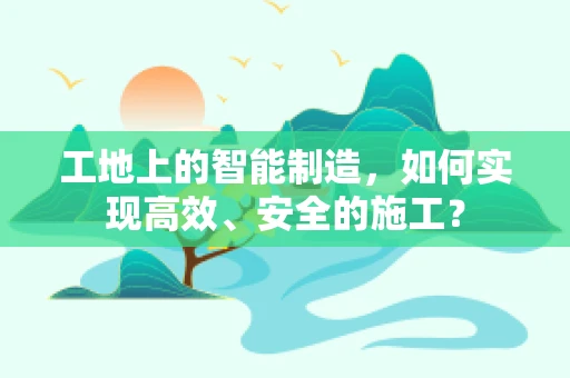 工地上的智能制造，如何实现高效、安全的施工？