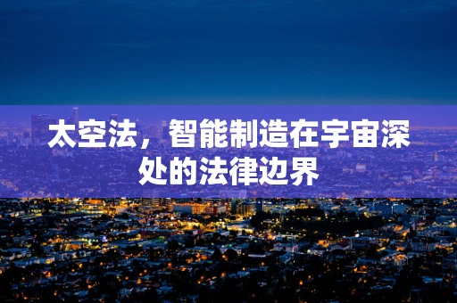 太空法，智能制造在宇宙深处的法律边界