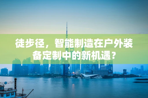 徒步径，智能制造在户外装备定制中的新机遇？