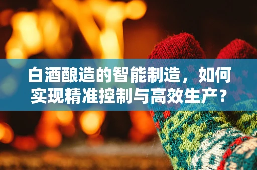 白酒酿造的智能制造，如何实现精准控制与高效生产？