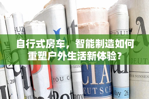 自行式房车，智能制造如何重塑户外生活新体验？