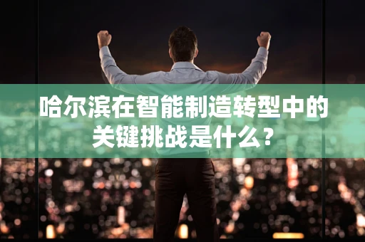 哈尔滨在智能制造转型中的关键挑战是什么？