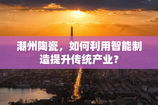 潮州陶瓷，如何利用智能制造提升传统产业？