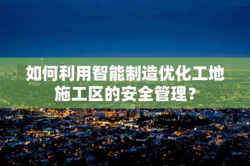 如何利用智能制造优化工地施工区的安全管理？