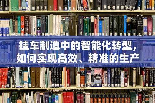 挂车制造中的智能化转型，如何实现高效、精准的生产？