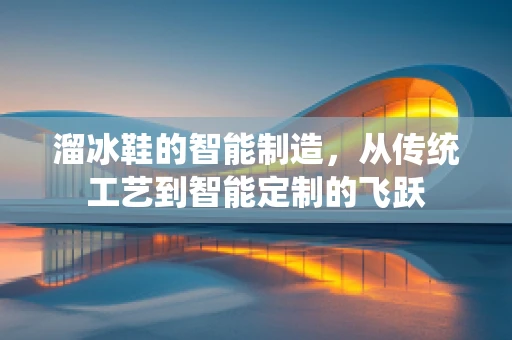 溜冰鞋的智能制造，从传统工艺到智能定制的飞跃