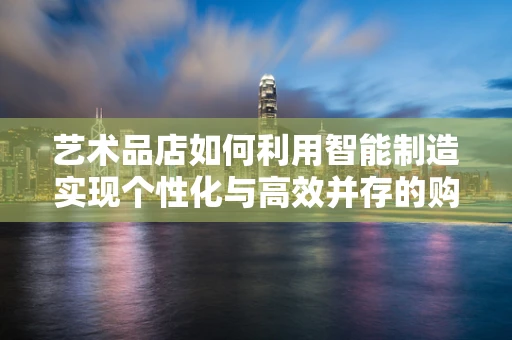 艺术品店如何利用智能制造实现个性化与高效并存的购物体验？