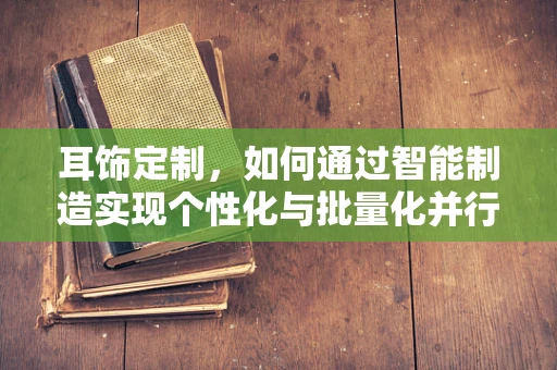 耳饰定制，如何通过智能制造实现个性化与批量化并行的未来？