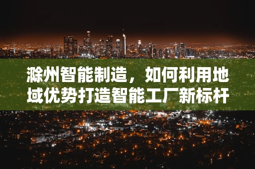 滁州智能制造，如何利用地域优势打造智能工厂新标杆？
