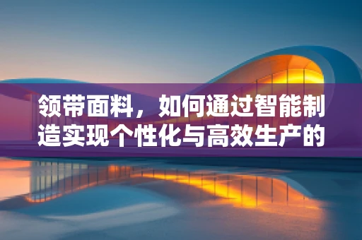 领带面料，如何通过智能制造实现个性化与高效生产的完美结合？