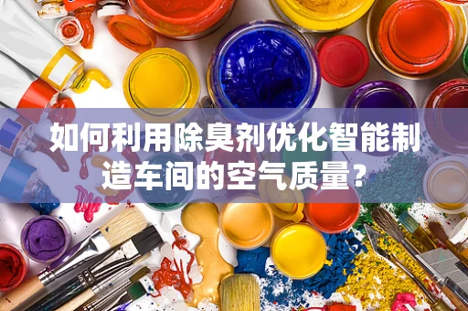 如何利用除臭剂优化智能制造车间的空气质量？