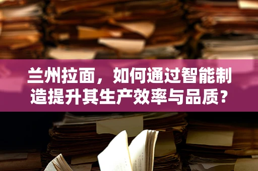兰州拉面，如何通过智能制造提升其生产效率与品质？