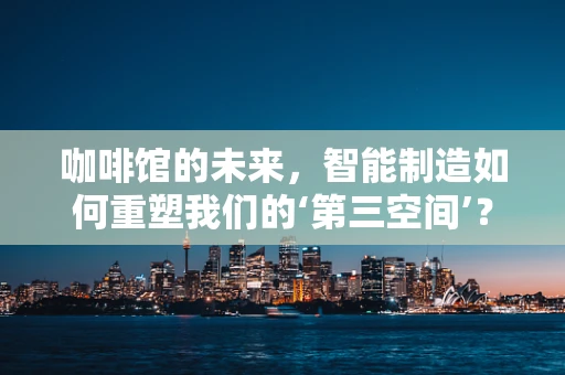 咖啡馆的未来，智能制造如何重塑我们的‘第三空间’？