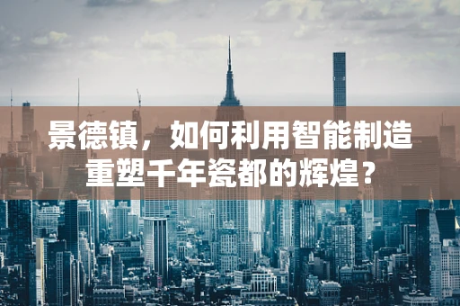 景德镇，如何利用智能制造重塑千年瓷都的辉煌？