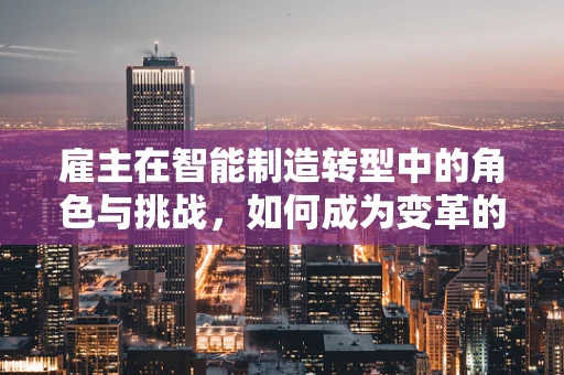 雇主在智能制造转型中的角色与挑战，如何成为变革的催化剂？