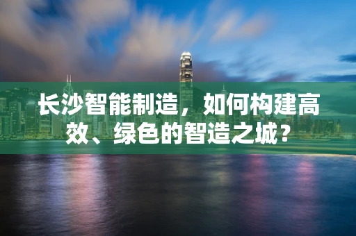 长沙智能制造，如何构建高效、绿色的智造之城？