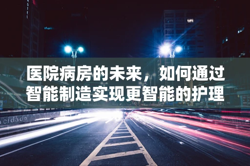 医院病房的未来，如何通过智能制造实现更智能的护理环境？