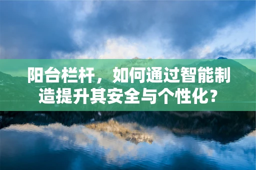 阳台栏杆，如何通过智能制造提升其安全与个性化？
