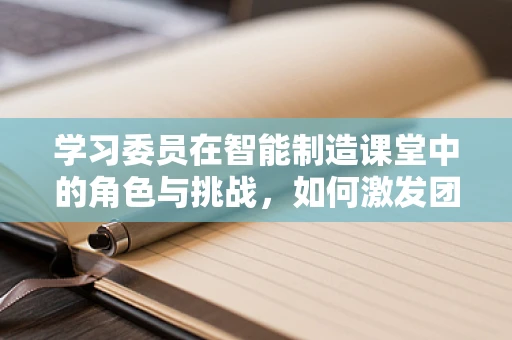 学习委员在智能制造课堂中的角色与挑战，如何激发团队创新思维？