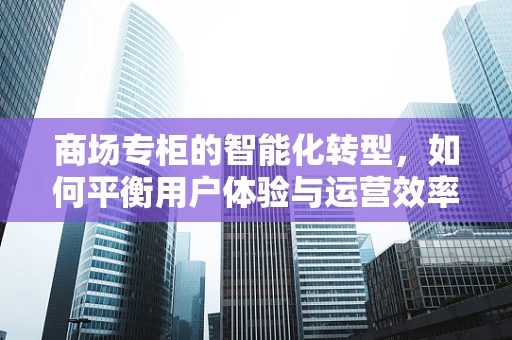 商场专柜的智能化转型，如何平衡用户体验与运营效率？