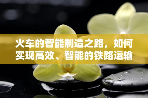 火车的智能制造之路，如何实现高效、智能的铁路运输？