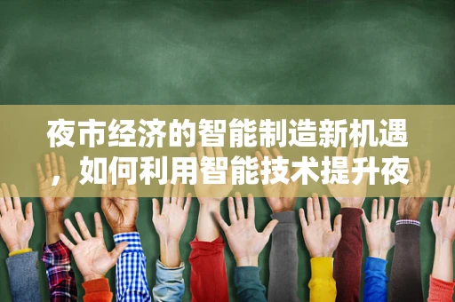 夜市经济的智能制造新机遇，如何利用智能技术提升夜市体验与效率？