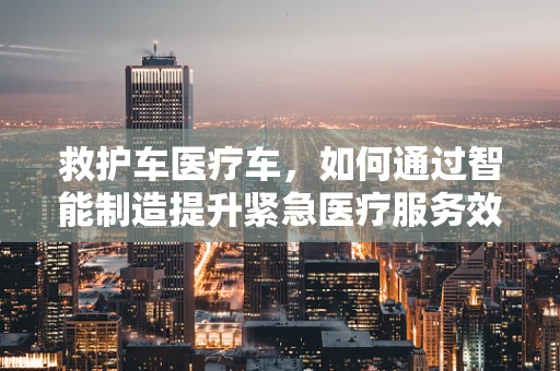救护车医疗车，如何通过智能制造提升紧急医疗服务效率？