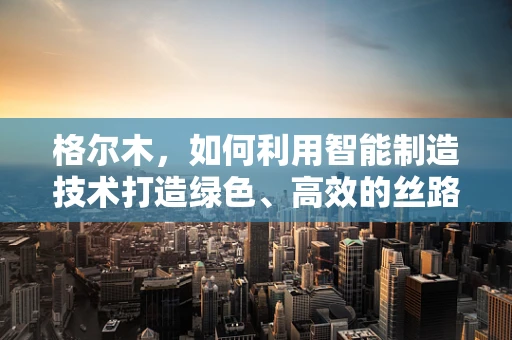 格尔木，如何利用智能制造技术打造绿色、高效的丝路明珠？