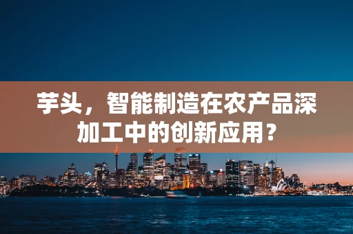 芋头，智能制造在农产品深加工中的创新应用？