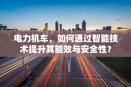 电力机车，如何通过智能技术提升其能效与安全性？