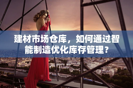建材市场仓库，如何通过智能制造优化库存管理？