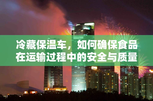 冷藏保温车，如何确保食品在运输过程中的安全与质量？