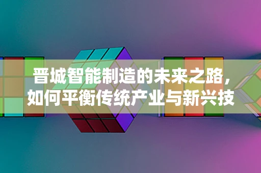 晋城智能制造的未来之路，如何平衡传统产业与新兴技术的融合？