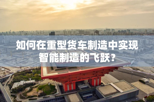 如何在重型货车制造中实现智能制造的飞跃？