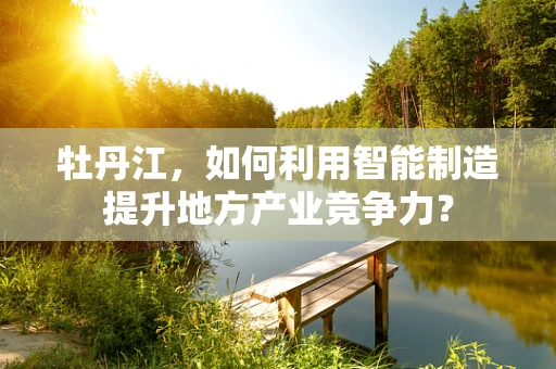 牡丹江，如何利用智能制造提升地方产业竞争力？