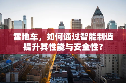 雪地车，如何通过智能制造提升其性能与安全性？
